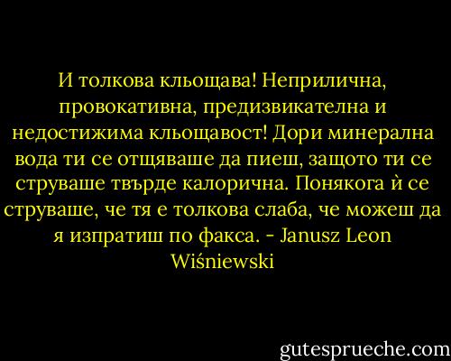 И толкова кльощава! Неприлична, провокативна, предизвикателна и недостижима кльощавост! Дори минерална вода ти се отщяваше да пиеш, защото ти се струваше твърде калорична. Понякога ѝ се струваше, че тя е толкова слаба, че можеш да я изпратиш по факса. - Janusz Leon Wiśniewski
