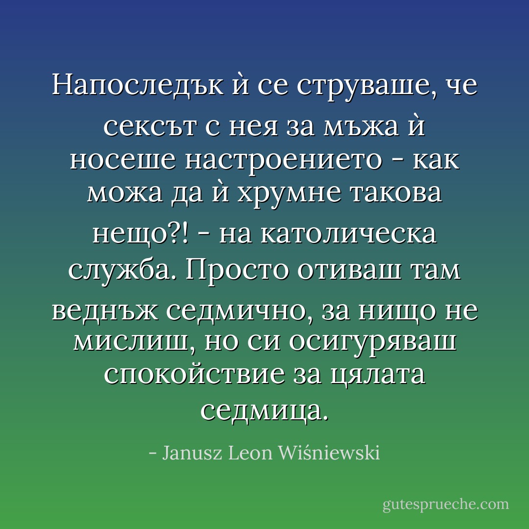 Напоследък ѝ се струваше, че сексът с нея за мъжа ѝ носеше настроението - как можа да ѝ хрумне такова нещо?! - на католическа служба. Просто отиваш там веднъж седмично, за нищо не мислиш, но си осигуряваш спокойствие за цялата седмица. - Janusz Leon Wiśniewski