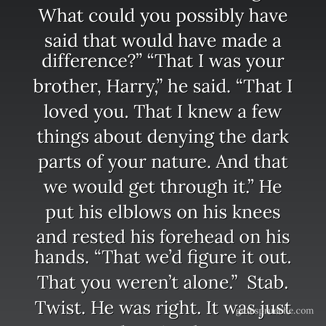 Why?” I asked him tiredly. “What would it have changed? What could you possibly have said that would have made a difference?”<br />“That I was your brother, Harry,” he said. “That I loved you. That I knew a few things about denying the dark parts of your nature. And that we would get through it.” He put his elblows on his knees and rested his forehead on his hands. “That we’d figure it out. That you weren’t alone.” <br />Stab.<br />Twist.<br />He was right. It was just that simple. - Jim Butcher