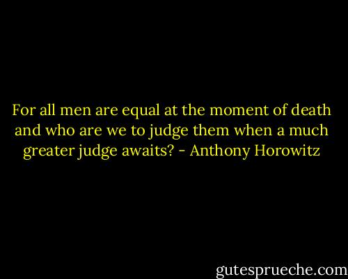 For all men are equal at the moment of death and who are we to judge them when a much greater judge awaits? - Anthony Horowitz