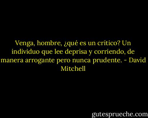 Venga, hombre, ¿qué es un crítico? Un individuo que lee deprisa y corriendo, de manera arrogante pero nunca prudente. - David Mitchell