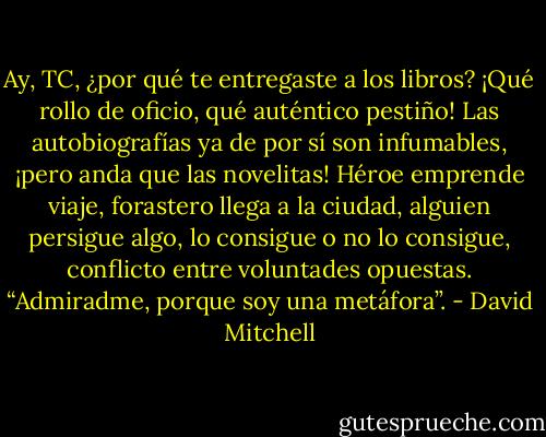 Ay, TC, ¿por qué te entregaste a los libros? ¡Qué rollo de oficio, qué auténtico pestiño! Las autobiografías ya de por sí son infumables, ¡pero anda que las novelitas! Héroe emprende viaje, forastero llega a la ciudad, alguien persigue algo, lo consigue o no lo consigue, conflicto entre voluntades opuestas. “Admiradme, porque soy una metáfora”. - David Mitchell