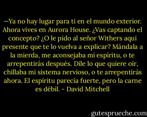 —Ya no hay lugar para ti en el mundo exterior. Ahora vives en Aurora House. ¿Vas captando el concepto? ¿O le pido al señor Withers aquí presente que te lo vuelva a explicar?<br />Mándala a la mierda, me aconsejaba mi espíritu, o te arrepentirás después.<br />Dile lo que quiere oír, chillaba mi sistema nervioso, o te arrepentirás ahora.<br />El espíritu parecía fuerte, pero la carne es débil. - David Mitchell
