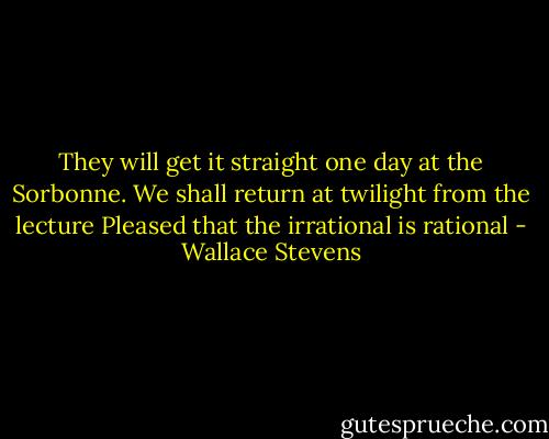 They will get it straight one day at the Sorbonne.<br />We shall return at twilight from the lecture<br />Pleased that the irrational is rational - Wallace Stevens