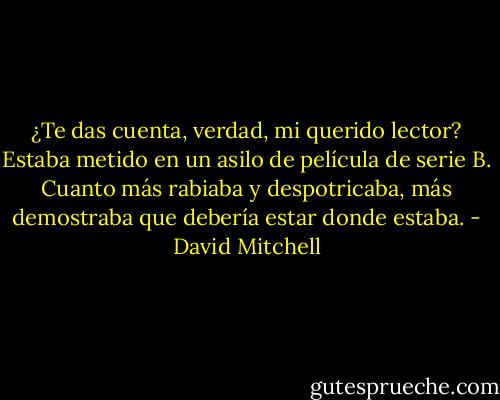 ¿Te das cuenta, verdad, mi querido lector? Estaba metido en un asilo de película de serie B. Cuanto más rabiaba y despotricaba, más demostraba que debería estar donde estaba. - David Mitchell