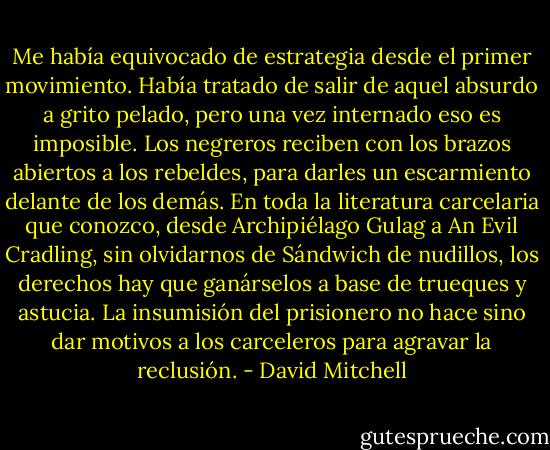 Me había equivocado de estrategia desde el primer movimiento. Había tratado de salir de aquel absurdo a grito pelado, pero una vez internado eso es imposible. Los negreros reciben con los brazos abiertos a los rebeldes, para darles un escarmiento delante de los demás. En toda la literatura carcelaria que conozco, desde Archipiélago Gulag a An Evil Cradling, sin olvidarnos de Sándwich de nudillos, los derechos hay que ganárselos a base de trueques y astucia. La insumisión del prisionero no hace sino dar motivos a los carceleros para agravar la reclusión. - David Mitchell