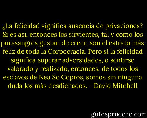 ¿La felicidad significa ausencia de privaciones? Si es así, entonces los sirvientes, tal y como los purasangres gustan de creer, son el estrato más feliz de toda la Corpocracia. Pero si la felicidad significa superar adversidades, o sentirse valorado y realizado, entonces, de todos los esclavos de Nea So Copros, somos sin ninguna duda los más desdichados. - David Mitchell