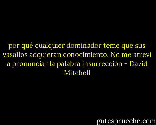 por qué cualquier dominador teme que sus vasallos adquieran conocimiento.<br />No me atreví a pronunciar la palabra insurrección - David Mitchell