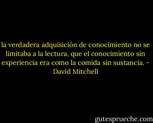la verdadera adquisición de conocimiento no se limitaba a la lectura, que el conocimiento sin experiencia era como la comida sin sustancia. - David Mitchell