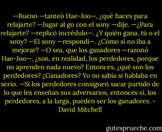 —Bueno —tanteó Hae-Joo—, ¿qué haces para relajarte?<br />—Jugar al go con el sony —dije.<br />—¿Para relajarte? —replicó incrédulo—. ¿Y quién gana, tú o el sony?<br />—El sony —respondí—. ¿Cómo si no iba a mejorar?<br />—O sea, que los ganadores —razonó Hae-Joo—, ¿son, en realidad, los perdedores, porque no aprenden nada nuevo? Entonces, ¿qué son los perdedores? ¿Ganadores?<br />Yo no sabía si hablaba en serio.<br />—Si los perdedores consiguen sacar partido de lo que les enseñan sus adversarios, entonces sí, los perdedores, a la larga, pueden ser los ganadores. - David Mitchell