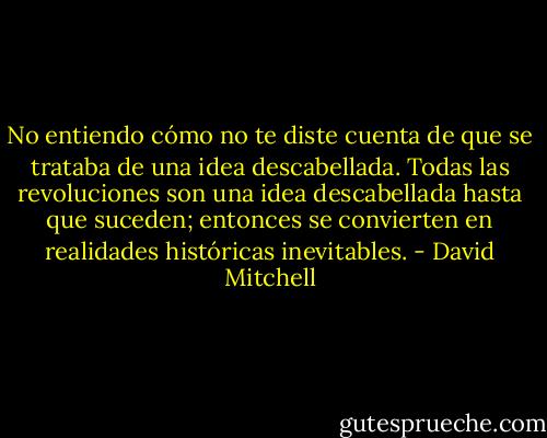 No entiendo cómo no te diste cuenta de que se trataba de una idea descabellada.<br />Todas las revoluciones son una idea descabellada hasta que suceden; entonces se convierten en realidades históricas inevitables. - David Mitchell