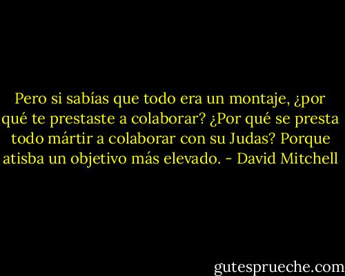 Pero si sabías que todo era un montaje, ¿por qué te prestaste a colaborar?<br />¿Por qué se presta todo mártir a colaborar con su Judas? Porque atisba un objetivo más elevado. - David Mitchell