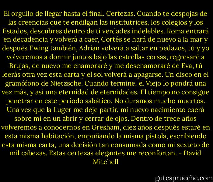 El orgullo de llegar hasta el final. Certezas. Cuando te despojas de las creencias que te endilgan las institutrices, los colegios y los Estados, descubres dentro de ti verdades indelebles. Roma entrará en decadencia y volverá a caer, Cortés se hará de nuevo a la mar y después Ewing también, Adrian volverá a saltar en pedazos, tú y yo volveremos a dormir juntos bajo las estrellas corsas, regresaré a Brujas, de nuevo me enamoraré y me desenamoraré de Eva, tú leerás otra vez esta carta y el sol volverá a apagarse. Un disco en el gramófono de Nietzsche. Cuando termine, el Viejo lo pondrá una vez más, y así una eternidad de eternidades.<br />El tiempo no consigue penetrar en este periodo sabático. No duramos mucho muertos. Una vez que la Luger me deje partir, mi nuevo nacimiento caerá sobre mí en un abrir y cerrar de ojos. Dentro de trece años volveremos a conocernos en Gresham, diez años después estaré en esta misma habitación, empuñando la misma pistola, escribiendo esta misma carta, una decisión tan consumada como mi sexteto de mil cabezas. Estas certezas elegantes me reconfortan. - David Mitchell