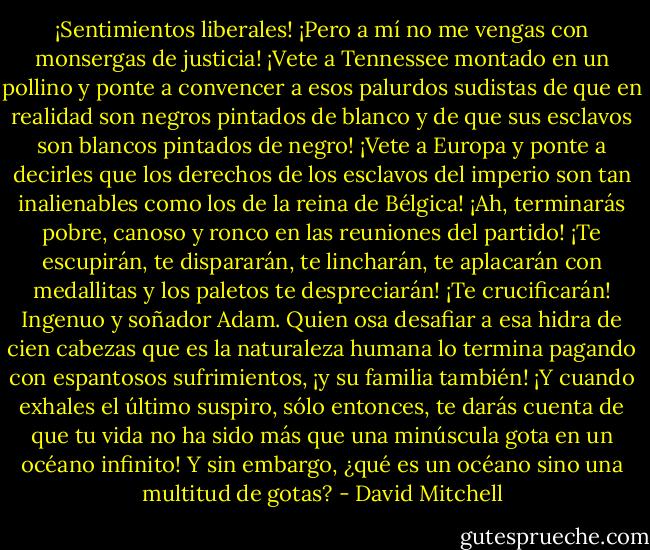 ¡Sentimientos liberales! ¡Pero a mí no me vengas con monsergas de justicia! ¡Vete a Tennessee montado en un pollino y ponte a convencer a esos palurdos sudistas de que en realidad son negros pintados de blanco y de que sus esclavos son blancos pintados de negro! ¡Vete a Europa y ponte a decirles que los derechos de los esclavos del imperio son tan inalienables como los de la reina de Bélgica! ¡Ah, terminarás pobre, canoso y ronco en las reuniones del partido! ¡Te escupirán, te dispararán, te lincharán, te aplacarán con medallitas y los paletos te despreciarán! ¡Te crucificarán! Ingenuo y soñador Adam. Quien osa desafiar a esa hidra de cien cabezas que es la naturaleza humana lo termina pagando con espantosos sufrimientos, ¡y su familia también! ¡Y cuando exhales el último suspiro, sólo entonces, te darás cuenta de que tu vida no ha sido más que una minúscula gota en un océano infinito!<br />Y sin embargo, ¿qué es un océano sino una multitud de gotas? - David Mitchell