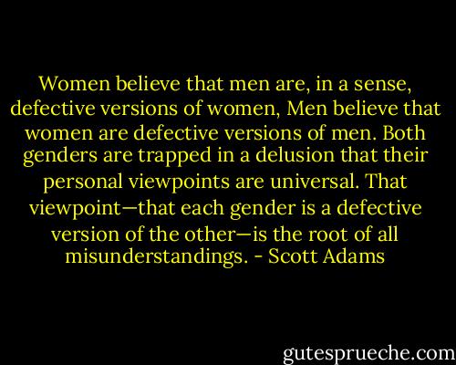 Women believe that men are, in a sense, defective versions of women, Men believe that women are defective versions of men. Both genders are trapped in a<br />delusion that their personal viewpoints are universal. That viewpoint—that each gender is a defective version of the<br />other—is the root of all misunderstandings. - Scott Adams