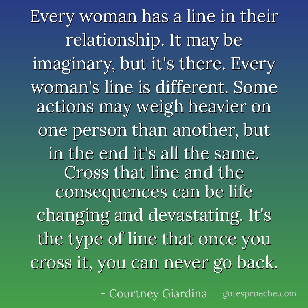 Every woman has a line in their relationship. It may be imaginary, but it's there. Every woman's line is different. Some actions may weigh heavier on one person than another, but in the end it's all the same. Cross that line and the consequences can be life changing and devastating. It's the type of line that once you cross it, you can never go back. - Courtney Giardina