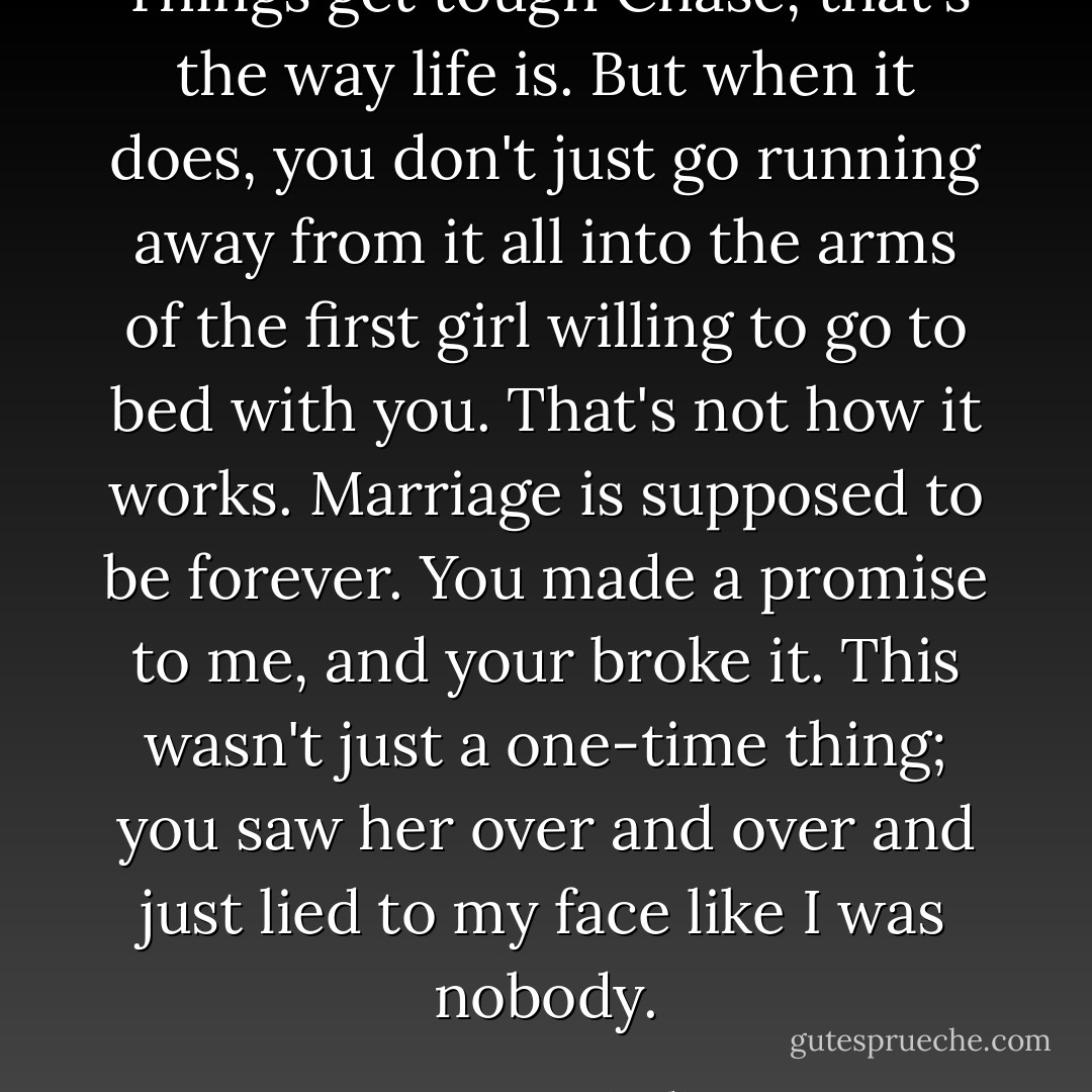 Things get tough Chase, that's the way life is. But when it does, you don't just go running away from it all into the arms of the first girl willing to go to bed with you. That's not how it works. Marriage is supposed to be forever. You made a promise to me, and your broke it. This wasn't just a one-time thing; you saw her over and over and just lied to my face like I was nobody. - Courtney Giardina