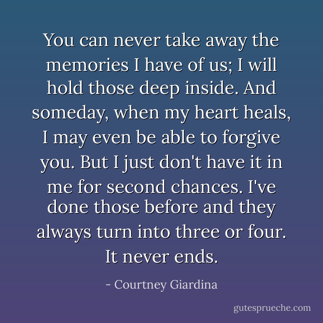 You can never take away the memories I have of us; I will hold those deep inside. And someday, when my heart heals, I may even be able to forgive you. But I just don't have it in me for second chances. I've done those before and they always turn into three or four. It never ends. - Courtney Giardina