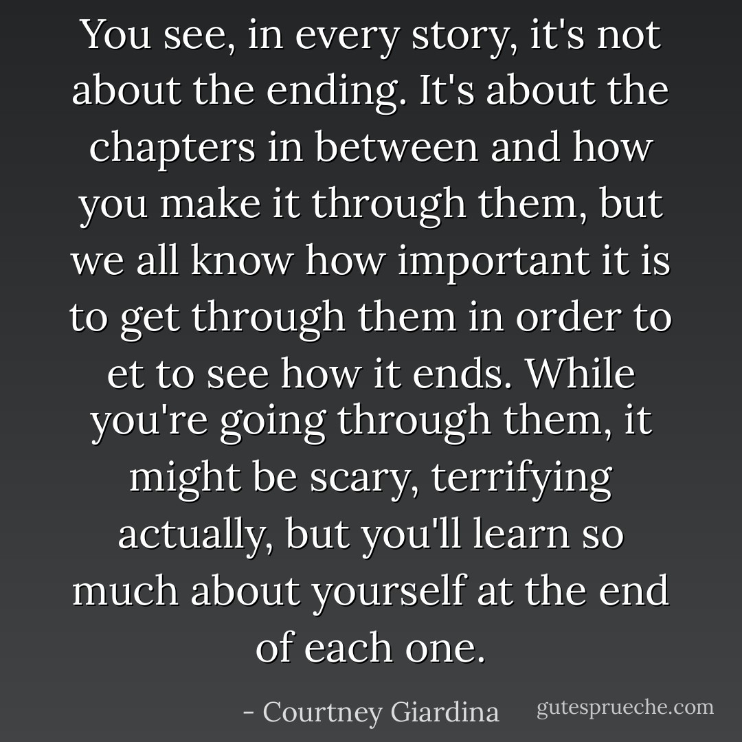 You see, in every story, it's not about the ending. It's about the chapters in between and how you make it through them, but we all know how important it is to get through them in order to et to see how it ends. While you're going through them, it might be scary, terrifying actually, but you'll learn so much about yourself at the end of each one. - Courtney Giardina