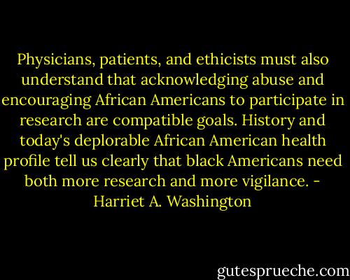 Physicians, patients, and ethicists must also understand that acknowledging abuse and encouraging African Americans to participate in research are compatible goals. History and today's deplorable African American health profile tell us clearly that black Americans need both more research and more vigilance. - Harriet A. Washington