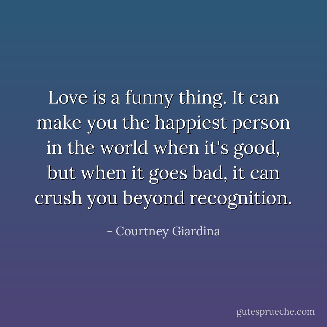 Love is a funny thing. It can make you the happiest person in the world when it's good, but when it goes bad, it can crush you beyond recognition. - Courtney Giardina