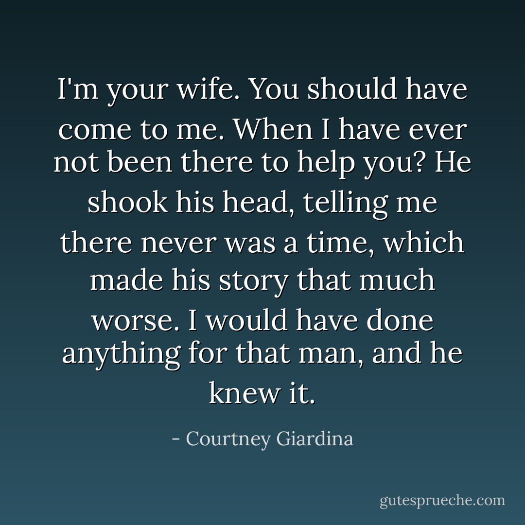 I'm your wife. You should have come to me. When I have ever not been there to help you? He shook his head, telling me there never was a time, which made his story that much worse. I would have done anything for that man, and he knew it. - Courtney Giardina
