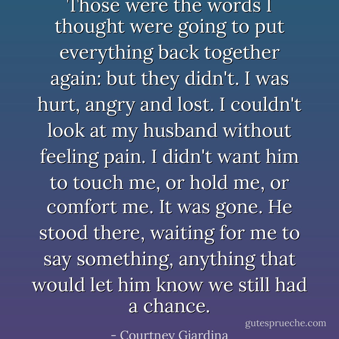 Those were the words I thought were going to put everything back together again: but they didn't. I was hurt, angry and lost. I couldn't look at my husband without feeling pain. I didn't want him to touch me, or hold me, or comfort me. It was gone. He stood there, waiting for me to say something, anything that would let him know we still had a chance. - Courtney Giardina