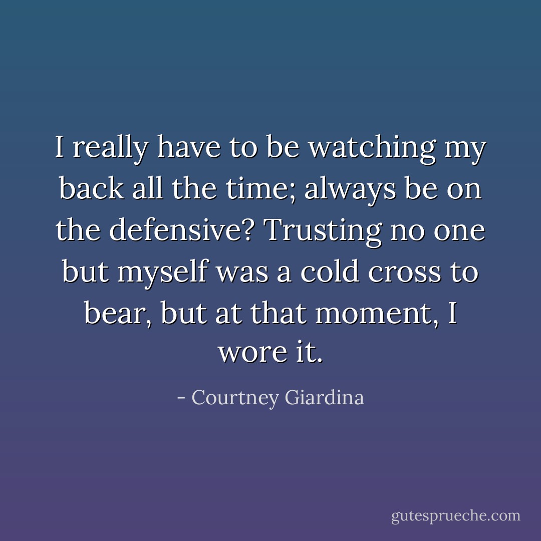 I really have to be watching my back all the time; always be on the defensive? Trusting no one but myself was a cold cross to bear, but at that moment, I wore it. - Courtney Giardina