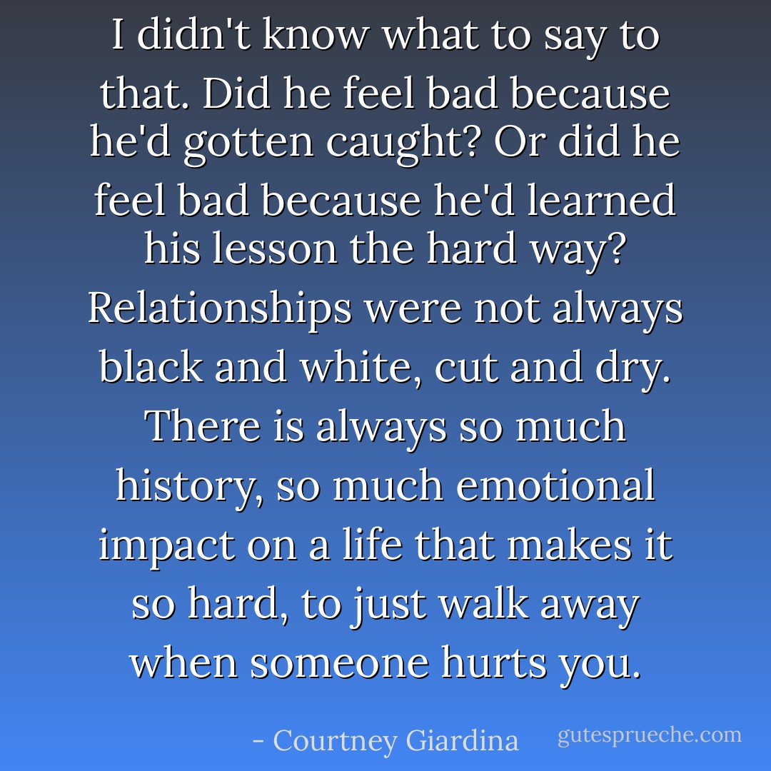I didn't know what to say to that. Did he feel bad because he'd gotten caught? Or did he feel bad because he'd learned his lesson the hard way? Relationships were not always black and white, cut and dry. There is always so much history, so much emotional impact on a life that makes it so hard, to just walk away when someone hurts you. - Courtney Giardina