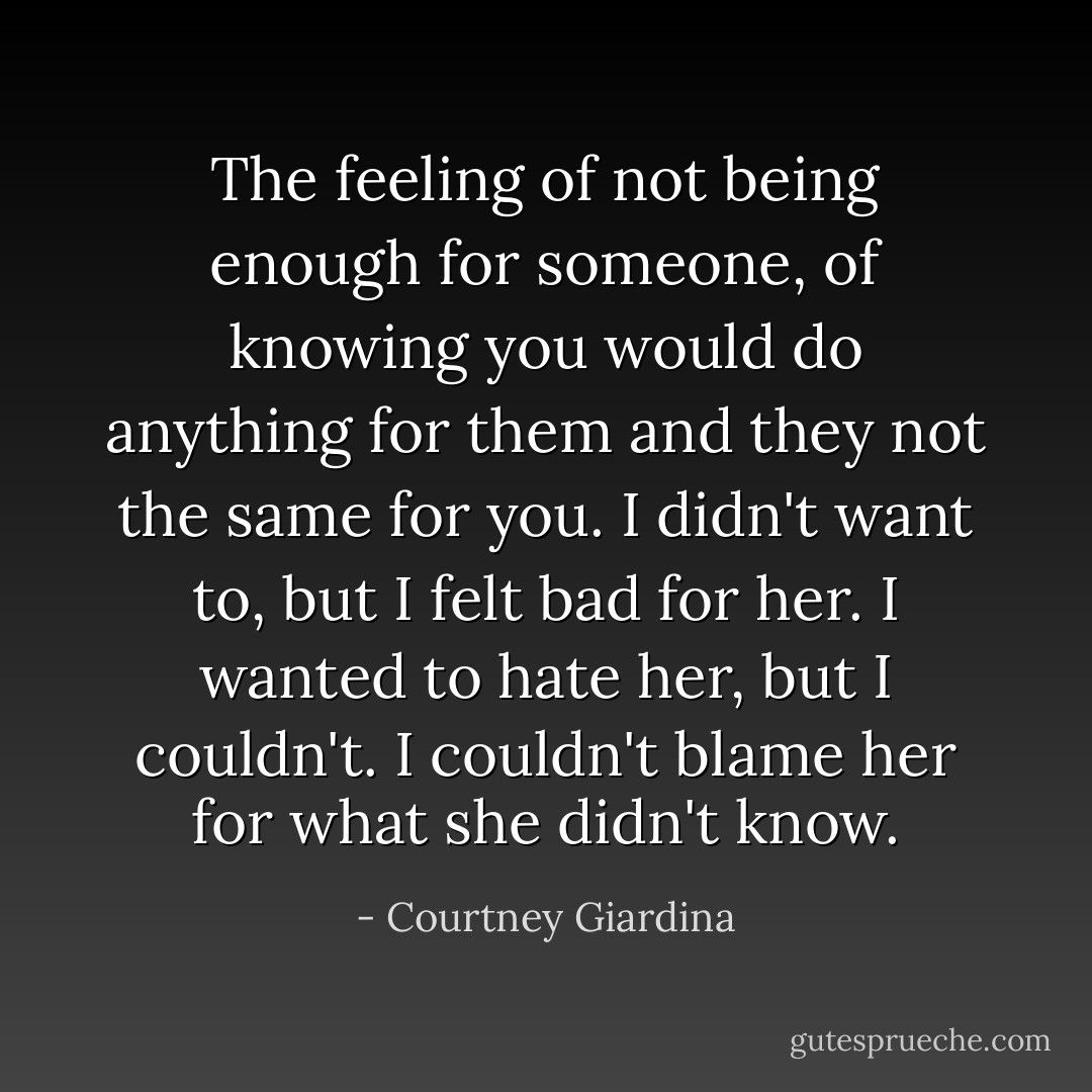 The feeling of not being enough for someone, of knowing you would do anything for them and they not the same for you. I didn't want to, but I felt bad for her. I wanted to hate her, but I couldn't. I couldn't blame her for what she didn't know. - Courtney Giardina