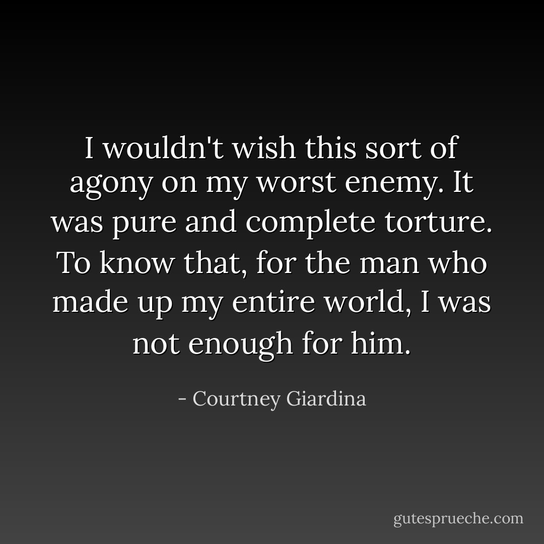 I wouldn't wish this sort of agony on my worst enemy. It was pure and complete torture. To know that, for the man who made up my entire world, I was not enough for him. - Courtney Giardina