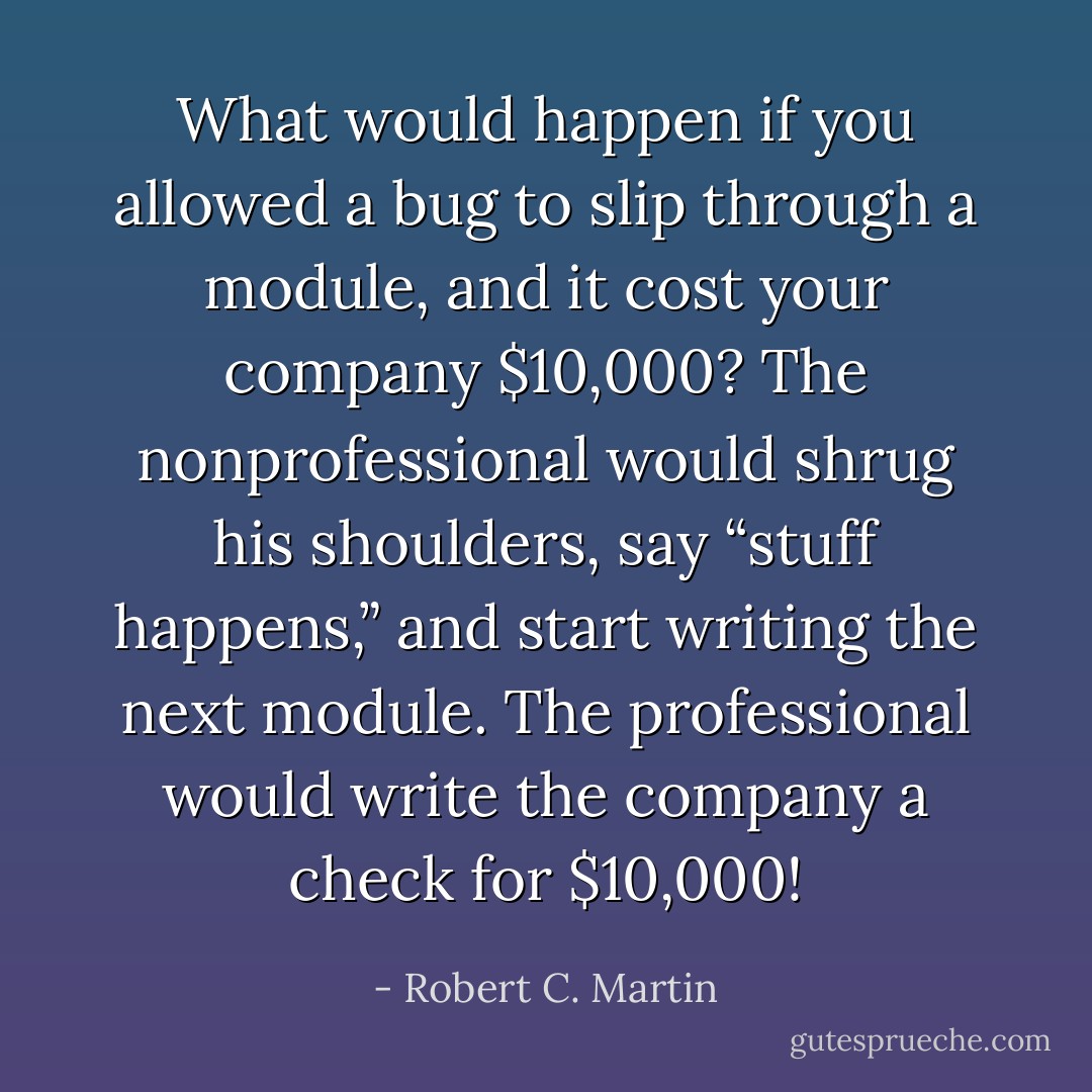 What would happen if you allowed a bug to slip through a module, and it cost<br />your company $10,000? The nonprofessional would shrug his shoulders, say<br />“stuff happens,” and start writing the next module. The professional would<br />write the company a check for $10,000! - Robert C. Martin