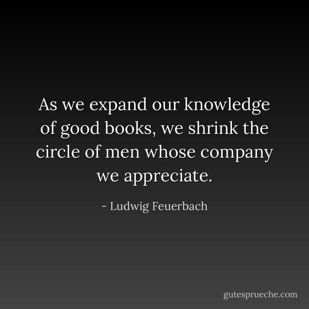 As we expand our knowledge of good books, we shrink the circle of men whose company we appreciate. - Ludwig Feuerbach