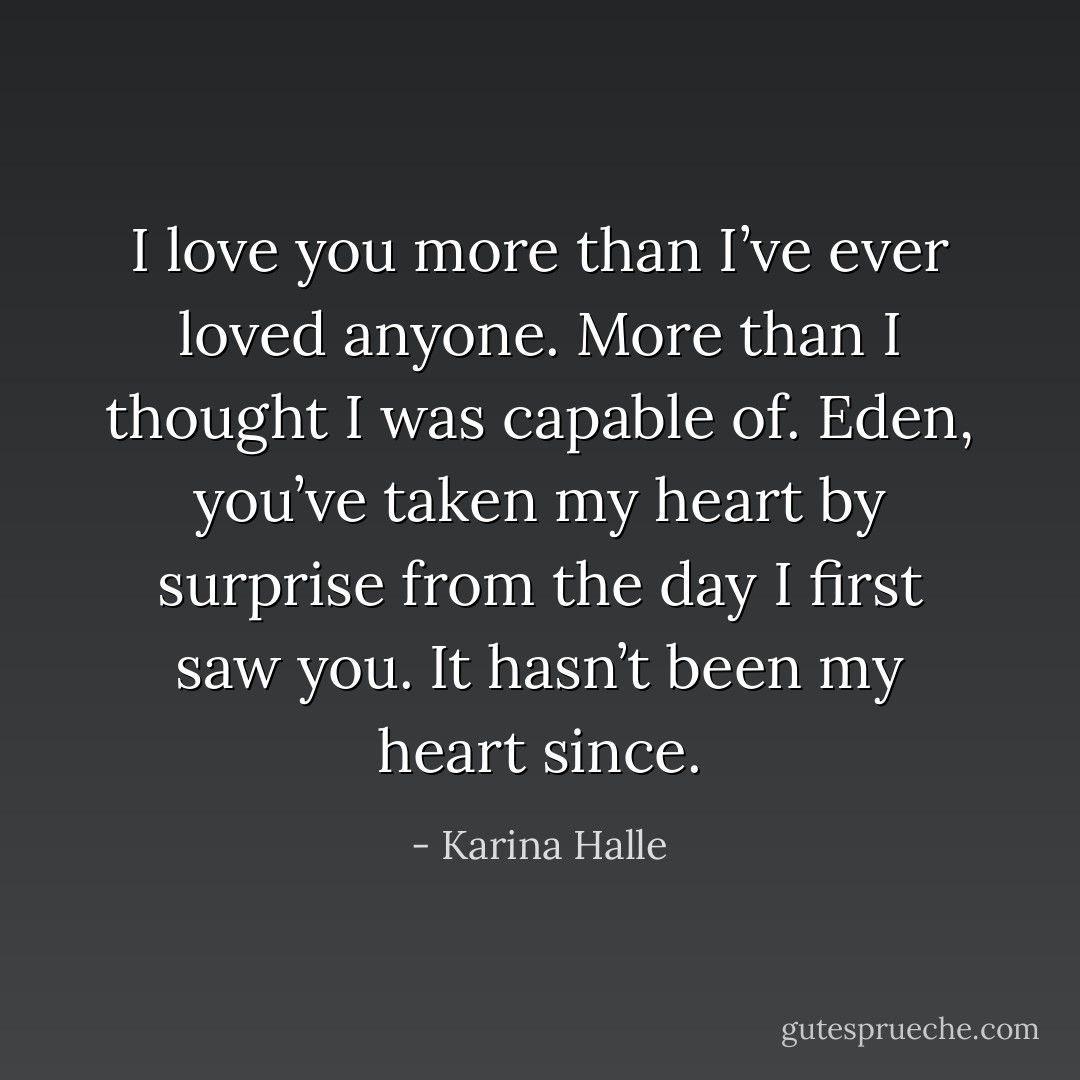 I love you more than I’ve ever loved anyone. More than I thought I was capable of. Eden, you’ve taken my heart by surprise from the day I first saw you. It hasn’t been my heart since. - Karina Halle