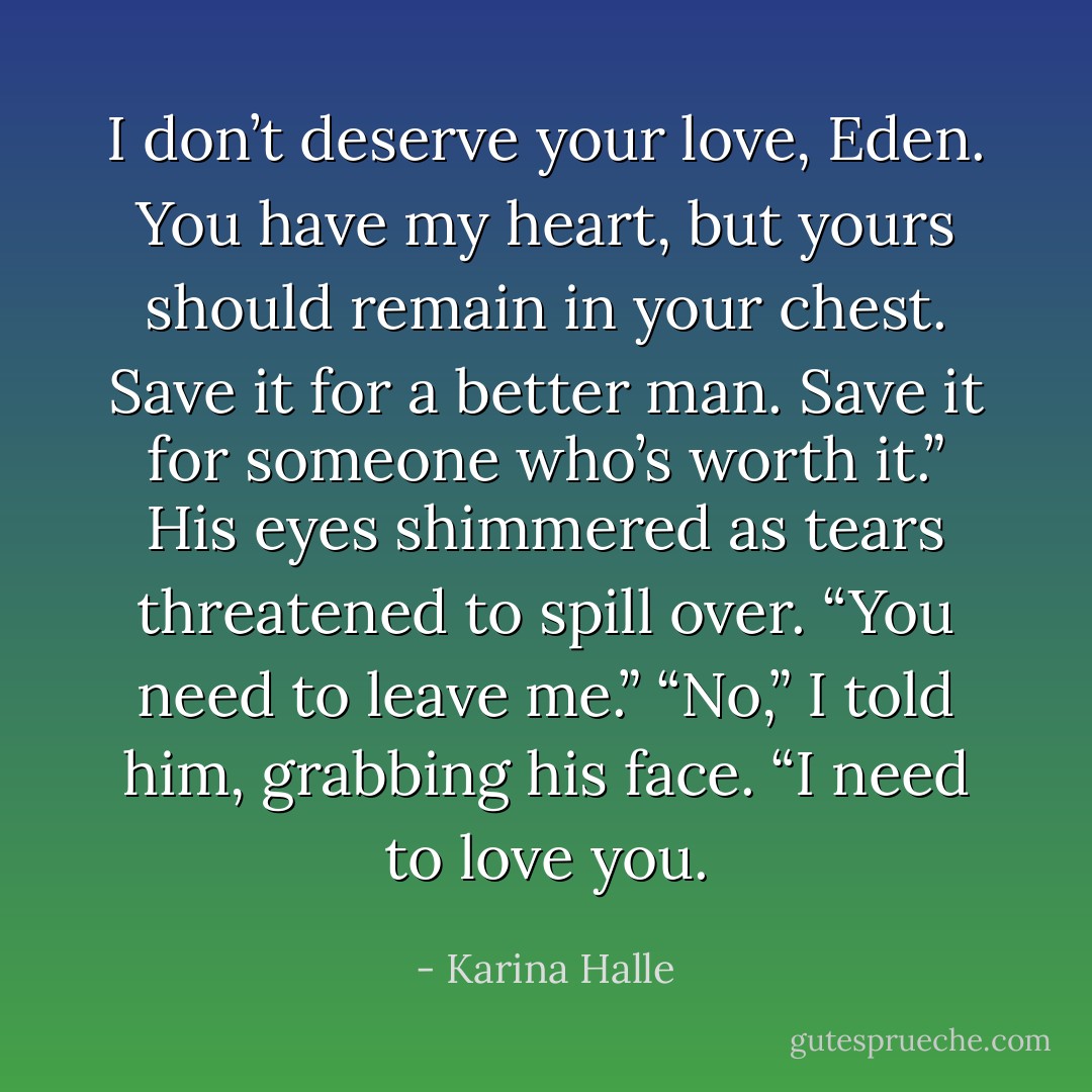 I don’t deserve your love, Eden. You have my heart, but yours should remain in your chest. Save it for a better man. Save it for someone who’s worth it.” His eyes shimmered as tears threatened to spill over. “You need to leave me.”<br />“No,” I told him, grabbing his face. “I need to love you. - Karina Halle