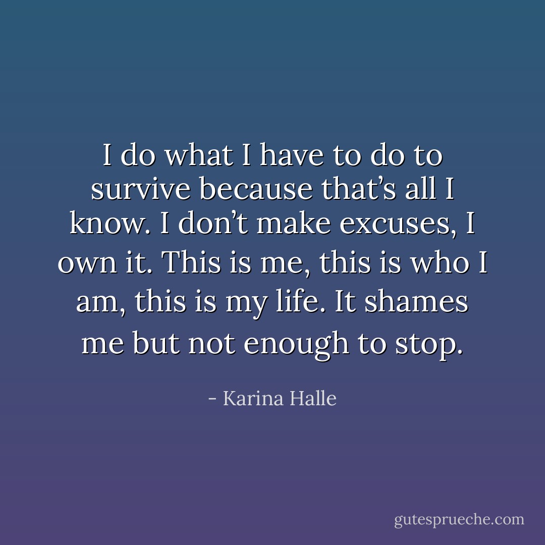 I do what I have to do to survive because that’s all I know. I don’t make excuses, I own it. This is me, this is who I am, this is my life. It shames me but not enough to stop. - Karina Halle