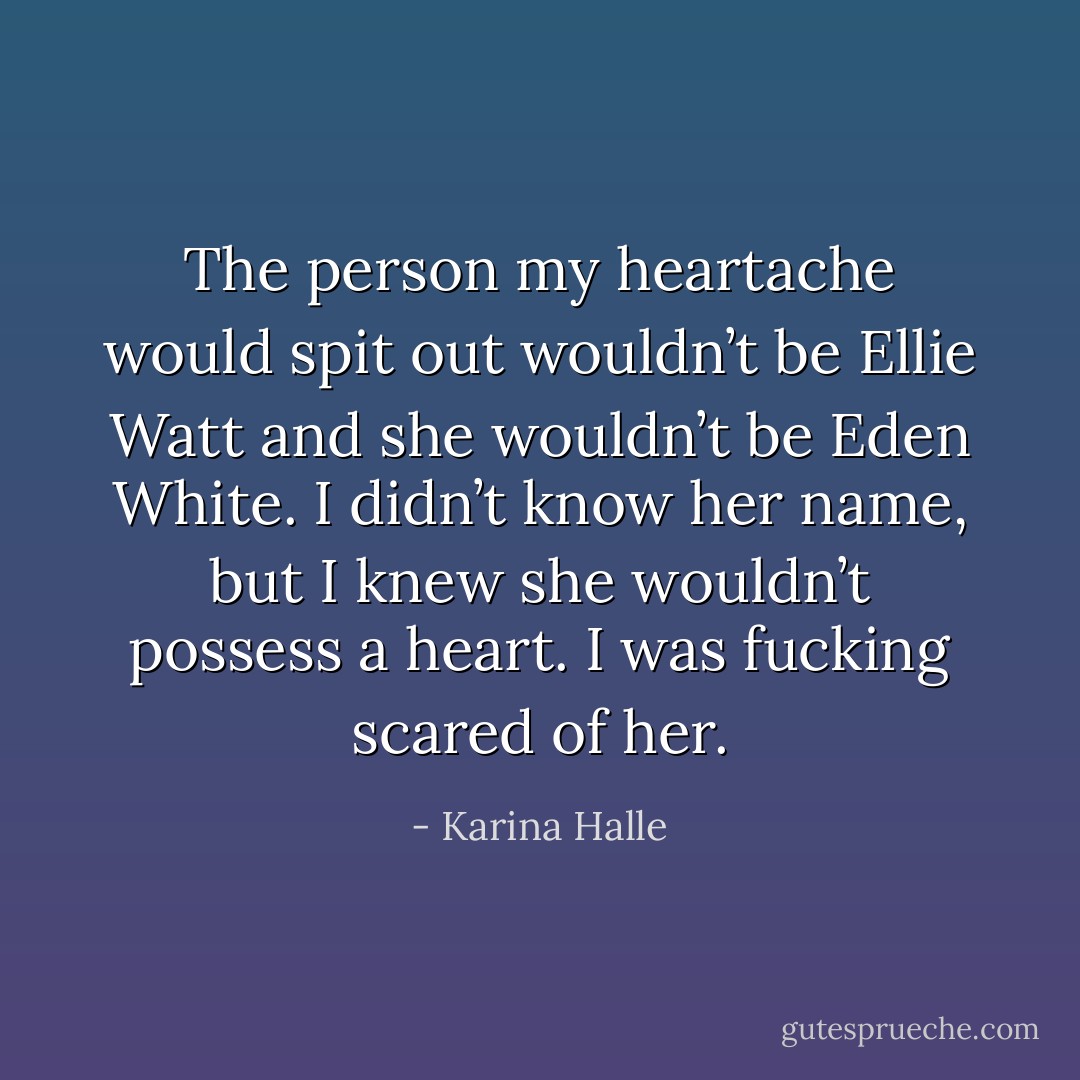 The person my heartache would spit out wouldn’t be Ellie Watt and she wouldn’t be Eden White. I didn’t know her name, but I knew she wouldn’t possess a heart.<br />I was fucking scared of her. - Karina Halle