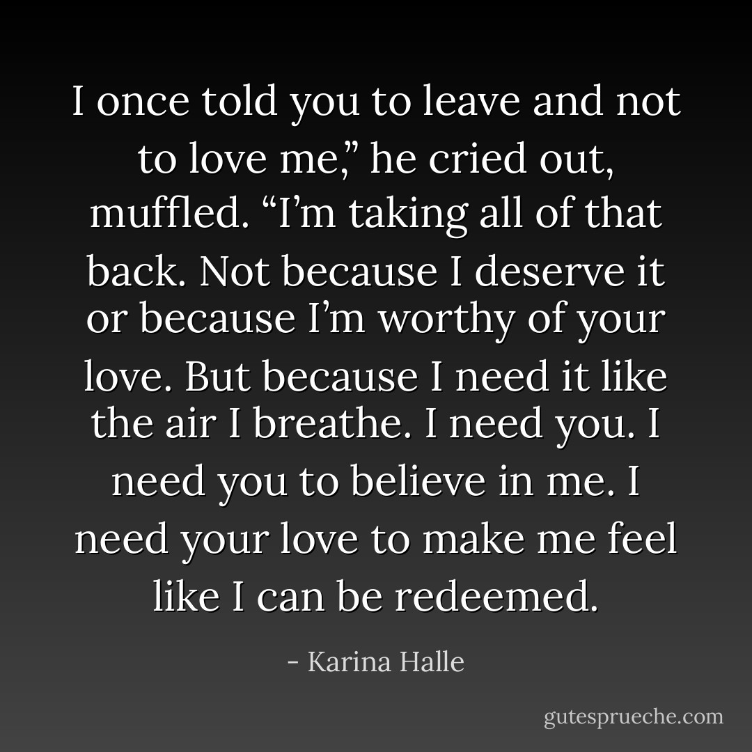 I once told you to leave and not to love me,” he cried out, muffled. “I’m taking all of that back. Not because I deserve it or because I’m worthy of your love. But because I need it like the air I breathe. I need you. I need you to believe in me. I need your love to make me feel like I can be redeemed. - Karina Halle