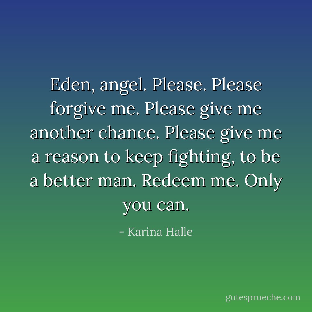 Eden, angel. Please. Please forgive me. Please give me another chance. Please give me a reason to keep fighting, to be a better man. Redeem me. Only you can. - Karina Halle