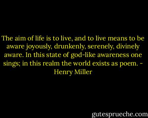 The aim of life is to live, and to live means to be aware joyously, drunkenly, serenely, divinely aware. In this state of god-like awareness one sings; in this realm the world exists as poem. - Henry Miller