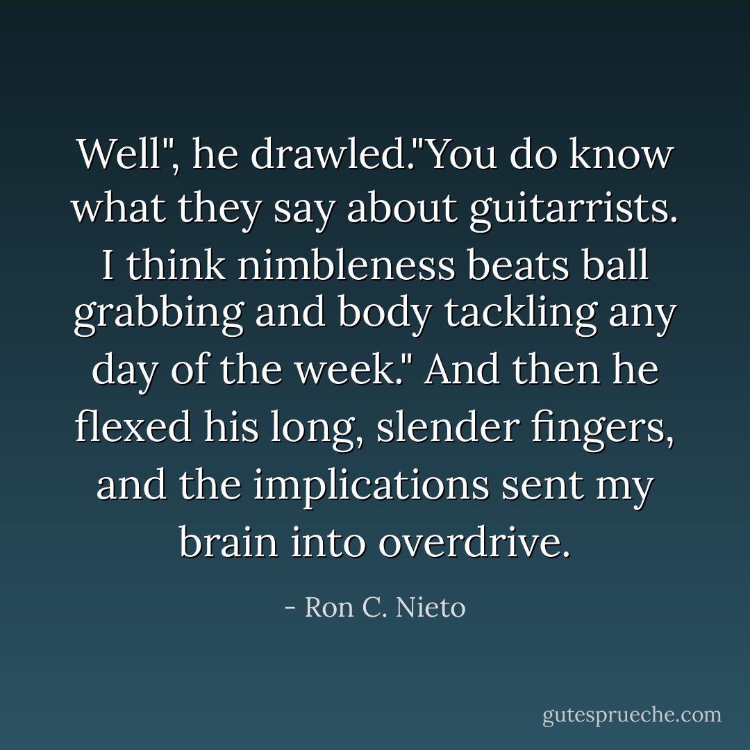 Well", he drawled."You do know what they say about guitarrists. I think nimbleness beats ball grabbing and body tackling any day of the week." And then he flexed his long, slender fingers, and the implications sent my brain into overdrive. - Ron C. Nieto