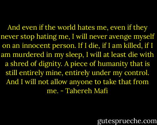 And even if the world hates me, even if they never stop hating me, I will never avenge myself on an innocent person. If I die, if I am killed, if I am murdered in my sleep, I will at least die with a shred of dignity. A piece of humanity that is still entirely mine, entirely under my control. And I will not allow anyone to take that from me. - Tahereh Mafi