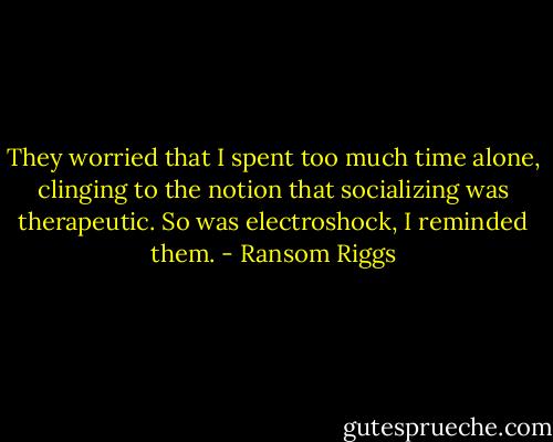 They worried that I spent too much time alone, clinging to the notion that socializing was therapeutic. So was electroshock, I reminded them. - Ransom Riggs