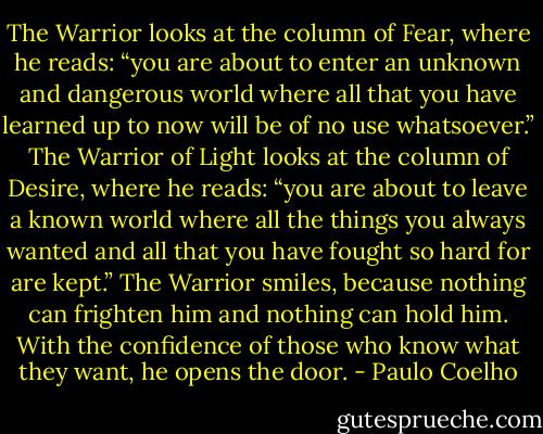 The Warrior looks at the column of Fear, where he reads: “you are about to enter an unknown and dangerous world where all that you have learned up to now will be of no use whatsoever.”<br />The Warrior of Light looks at the column of Desire, where he reads: “you are about to leave a known world where all the things you always wanted and all that you have fought so hard for are kept.”<br />The Warrior smiles, because nothing can frighten him and nothing can hold him. With the confidence of those who know what they want, he opens the door. - Paulo Coelho