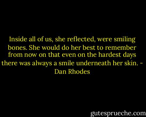 Inside all of us, she reflected, were smiling bones. She would do her best to remember from now on that even on the hardest days there was always a smile underneath her skin. - Dan Rhodes