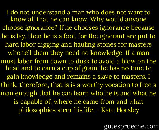 I do not understand a man who does not want to know all that he can know. Why would anyone choose ignorance? If he chooses ignorance because he is lay, then he is a fool, for the ignorant are put to hard labor digging and hauling stones for masters who tell them they need no knowledge. If a man must labor from dawn to dusk to avoid a blow on the head and to earn a cup of grain, he has no time to gain knowledge and remains a slave to masters. I think, therefore, that is is a worthy vocation to free a man enough that he can learn who he is and what he is capable of, where he came from and what philosophies steer his life. - Kate Horsley