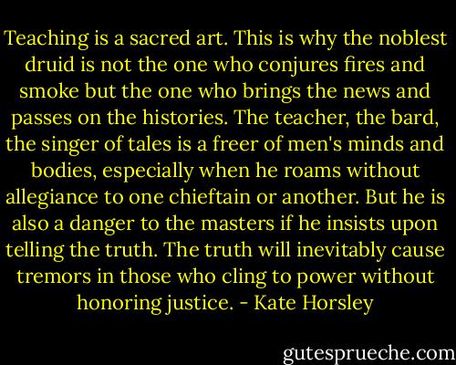 Teaching is a sacred art. This is why the noblest druid is not the one who conjures fires and smoke but the one who brings the news and passes on the histories. The teacher, the bard, the singer of tales is a freer of men's minds and bodies, especially when he roams without allegiance to one chieftain or another. But he is also a danger to the masters if he insists upon telling the truth. The truth will inevitably cause tremors in those who cling to power without honoring justice. - Kate Horsley