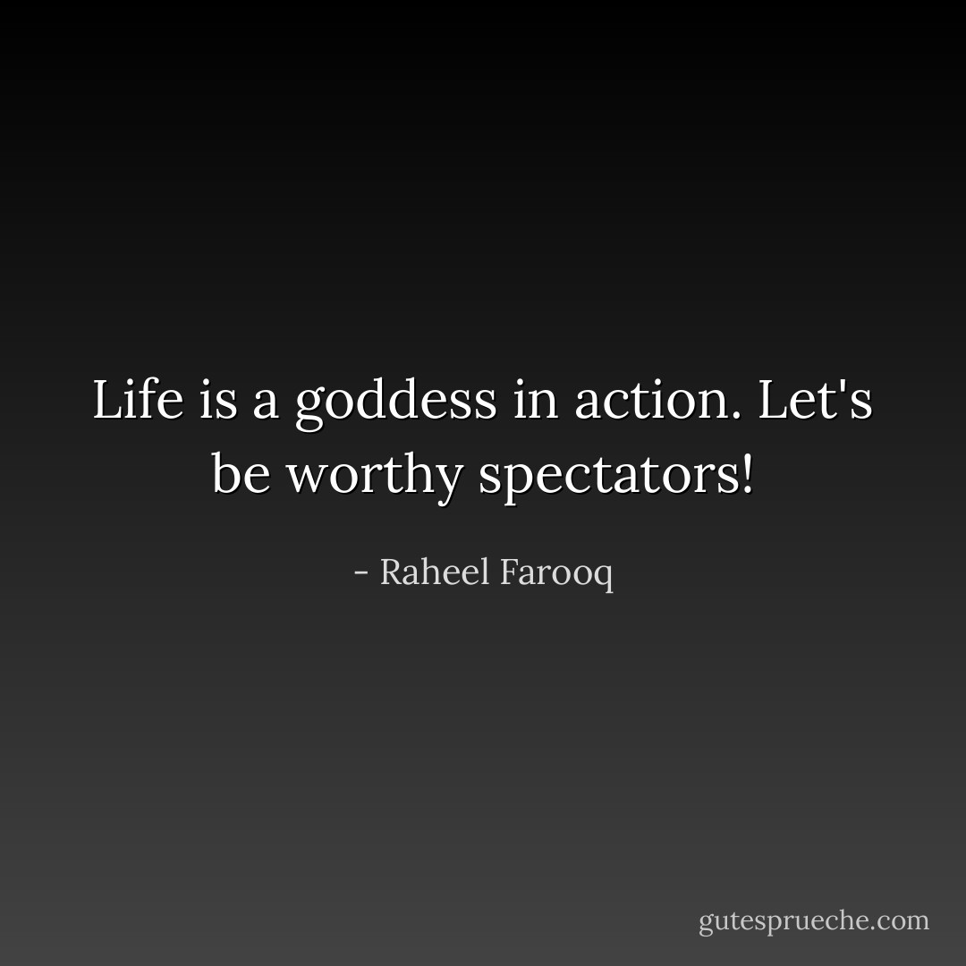 Life is a goddess in action. Let's be worthy spectators! - Raheel Farooq