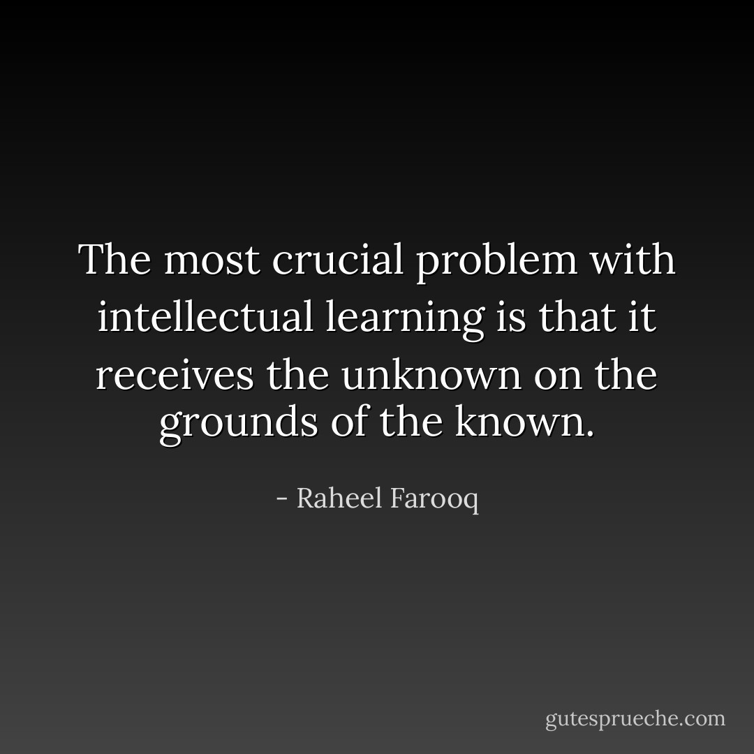 The most crucial problem with intellectual learning is that it receives the unknown on the grounds of the known. - Raheel Farooq