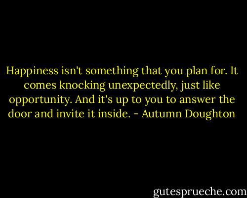 Happiness isn't something that you plan for. It comes knocking unexpectedly, just like opportunity. And it's up to you to answer the door and invite it inside. - Autumn Doughton